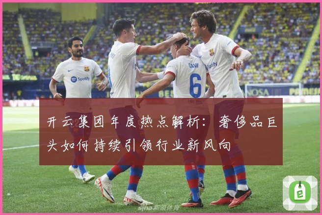 开云集团年度热点解析：奢侈品巨头如何持续引领行业新风向