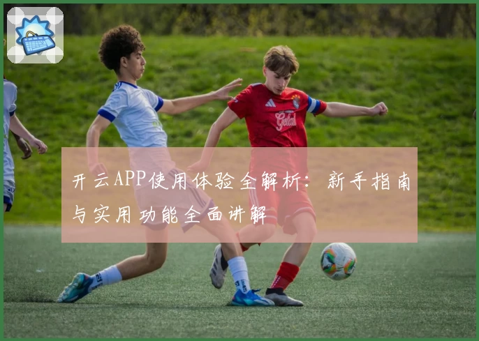 开云APP使用体验全解析：新手指南与实用功能全面讲解