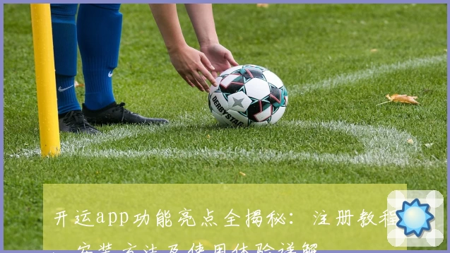 开运app功能亮点全揭秘：注册教程、安装方法及使用体验详解