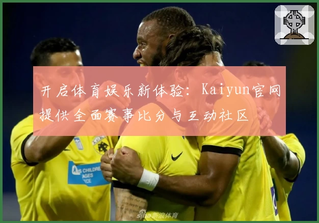 开启体育娱乐新体验：Kaiyun官网提供全面赛事比分与互动社区