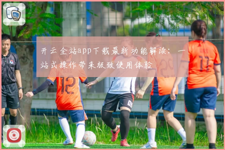 开云全站app下载最新功能解读：一站式操作带来极致使用体验