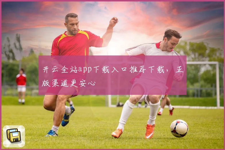 开云全站app下载入口推荐下载，正版渠道更安心