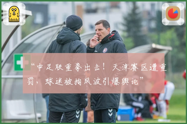 “中足联重拳出击！天津赛区遭重罚，球迷被拘风波引爆舆论”
