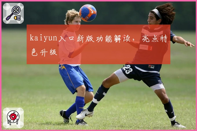 kaiyun入口新版功能解读,亮点特色升级
