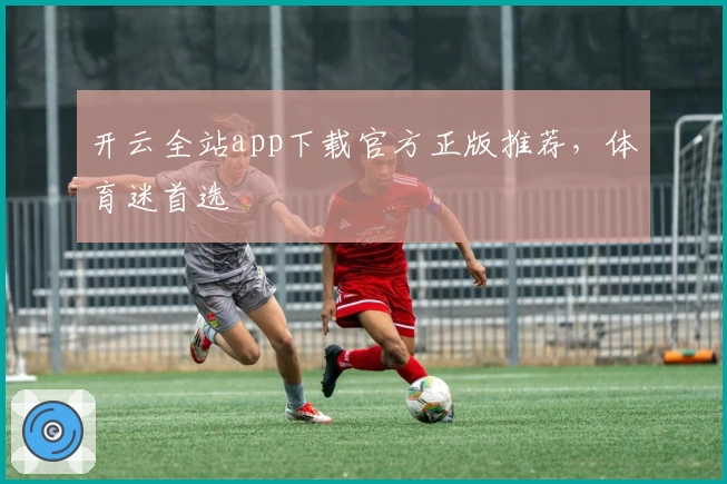 开云全站app下载官方正版推荐，体育迷首选