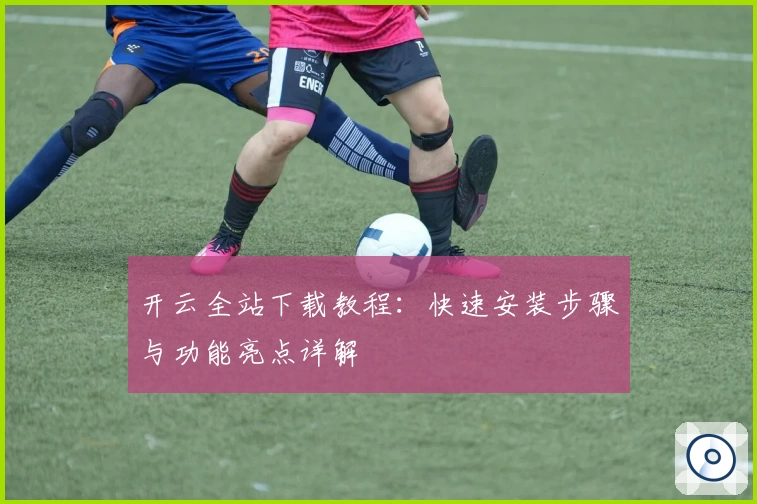 开云全站下载教程：快速安装步骤与功能亮点详解