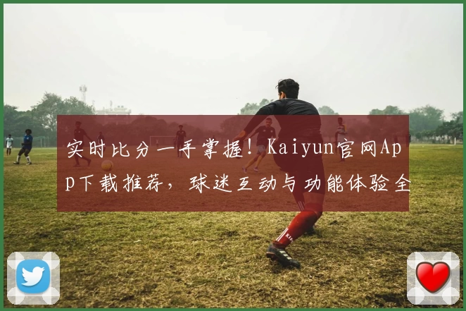 实时比分一手掌握！Kaiyun官网App下载推荐，球迷互动与功能体验全揭秘