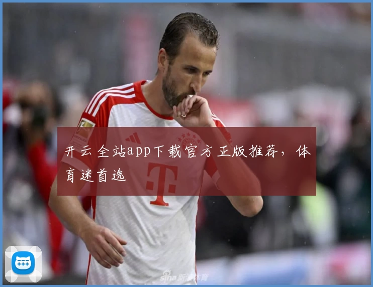 开云全站app下载官方正版推荐，体育迷首选