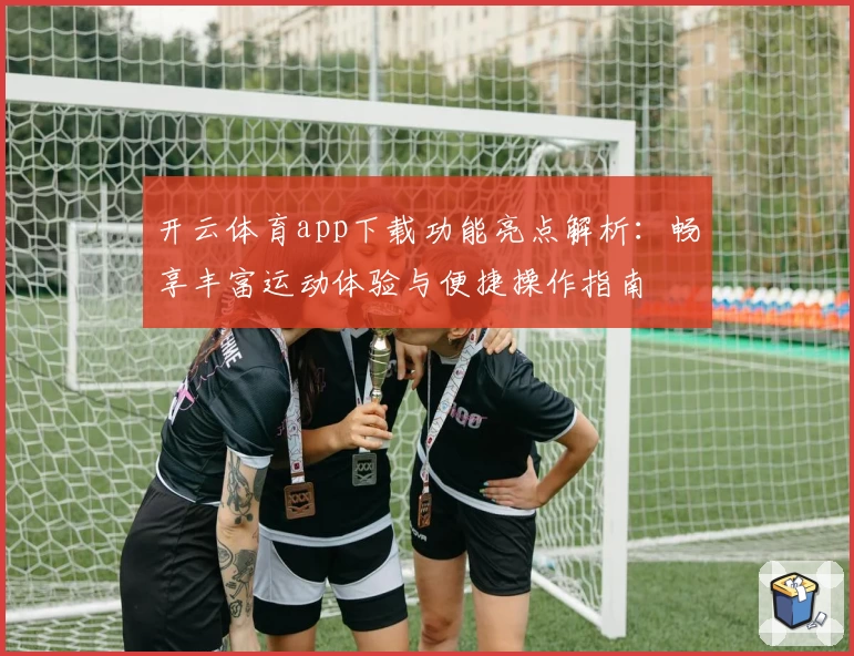 开云体育app下载功能亮点解析：畅享丰富运动体验与便捷操作指南