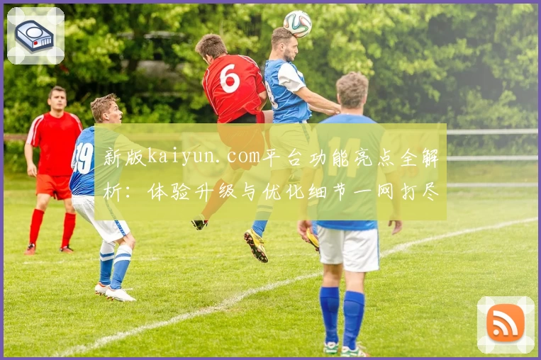 新版kaiyun.com平台功能亮点全解析：体验升级与优化细节一网打尽