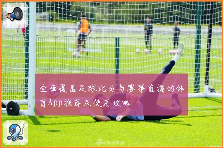 全面覆盖足球比分与赛事直播的体育App推荐及使用攻略