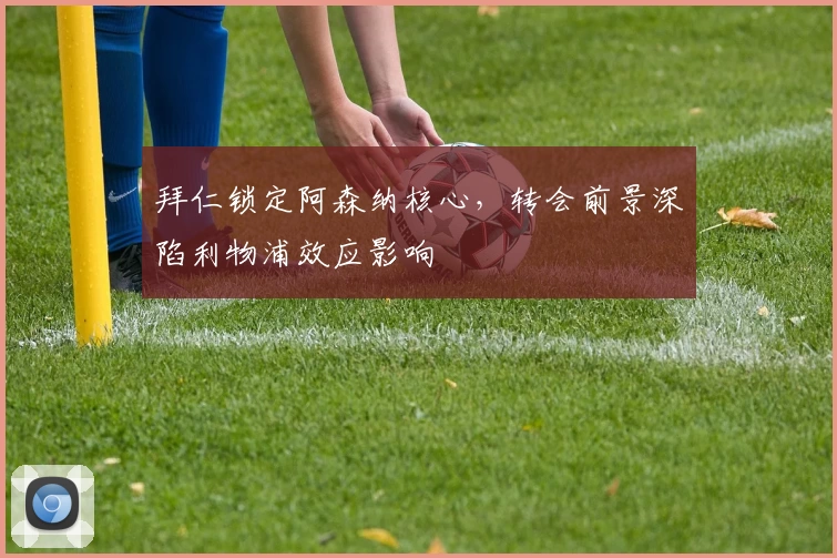 拜仁锁定阿森纳核心,转会前景深陷利物浦效应影响