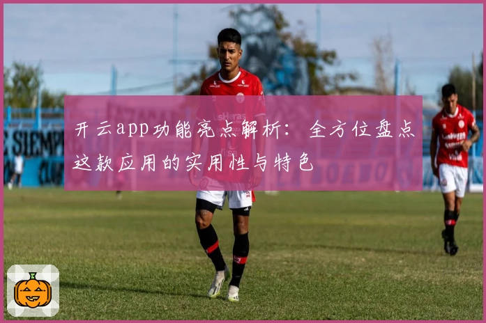 开云app功能亮点解析：全方位盘点这款应用的实用性与特色