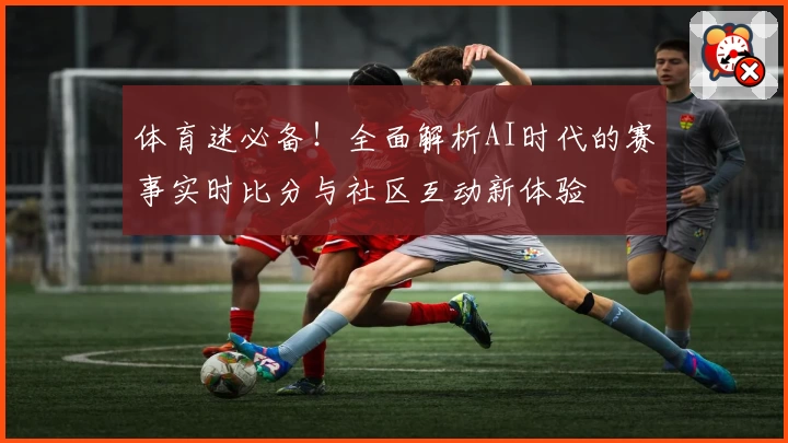 体育迷必备！全面解析AI时代的赛事实时比分与社区互动新体验