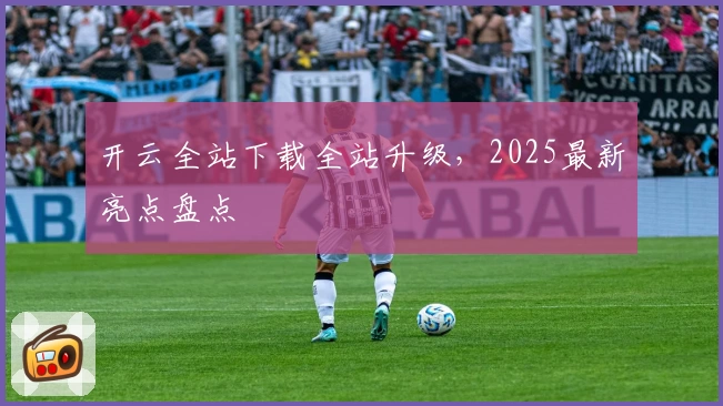 开云全站下载全站升级，2025最新亮点盘点